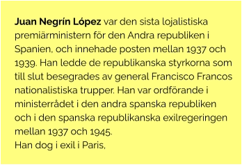 Juan Negrín López var den sista lojalistiska premiärministern för den Andra republiken i Spanien, och innehade posten mellan 1937 och 1939. Han ledde de republikanska styrkorna som till slut besegrades av general Francisco Francos nationalistiska trupper. Han var ordförande i ministerrådet i den andra spanska republiken och i den spanska republikanska exilregeringen mellan 1937 och 1945. Han dog i exil i Paris,